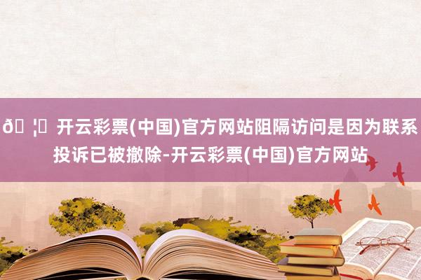 🦄开云彩票(中国)官方网站阻隔访问是因为联系投诉已被撤除-开云彩票(中国)官方网站