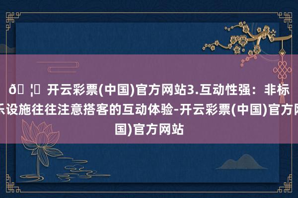 🦄开云彩票(中国)官方网站3.互动性强：非标游乐设施往往注意搭客的互动体验-开云彩票(中国)官方网站