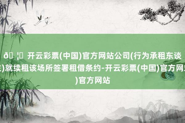 🦄开云彩票(中国)官方网站公司(行为承租东谈主)就续租该场所签署租借条约-开云彩票(中国)官方网站