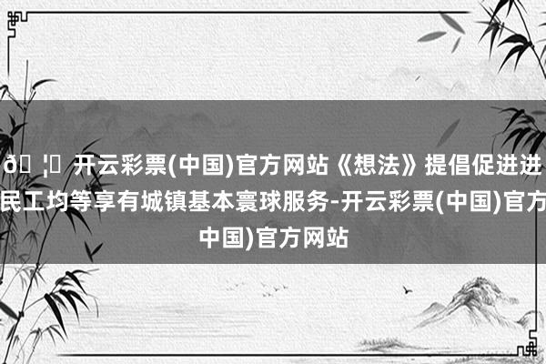 🦄开云彩票(中国)官方网站《想法》提倡促进进城农民工均等享有城镇基本寰球服务-开云彩票(中国)官方网站