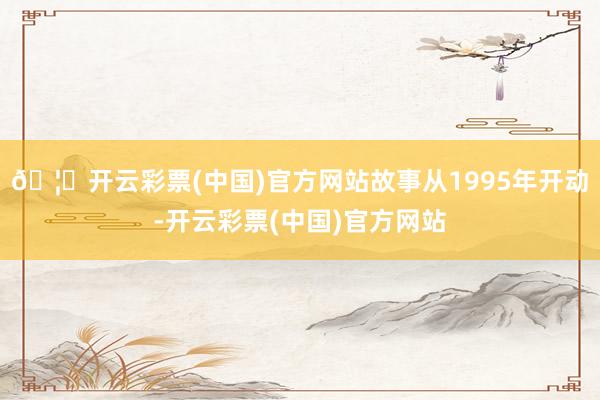 🦄开云彩票(中国)官方网站故事从1995年开动-开云彩票(中国)官方网站