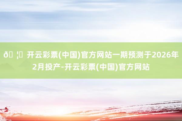 🦄开云彩票(中国)官方网站一期预测于2026年2月投产-开云彩票(中国)官方网站