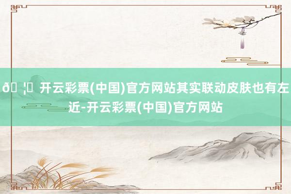 🦄开云彩票(中国)官方网站其实联动皮肤也有左近-开云彩票(中国)官方网站