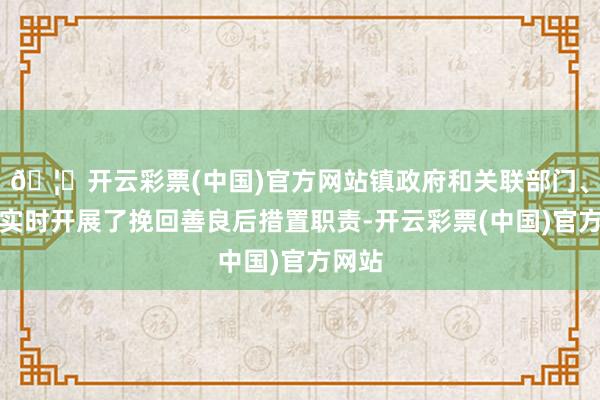 🦄开云彩票(中国)官方网站镇政府和关联部门、组织实时开展了挽回善良后措置职责-开云彩票(中国)官方网站