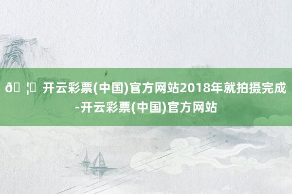 🦄开云彩票(中国)官方网站2018年就拍摄完成-开云彩票(中国)官方网站