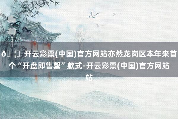 🦄开云彩票(中国)官方网站亦然龙岗区本年来首个“开盘即售罄”款式-开云彩票(中国)官方网站