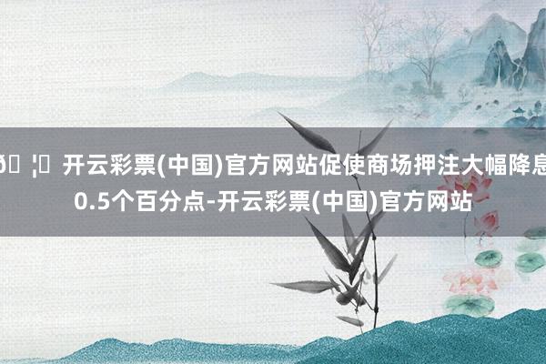 🦄开云彩票(中国)官方网站促使商场押注大幅降息0.5个百分点-开云彩票(中国)官方网站