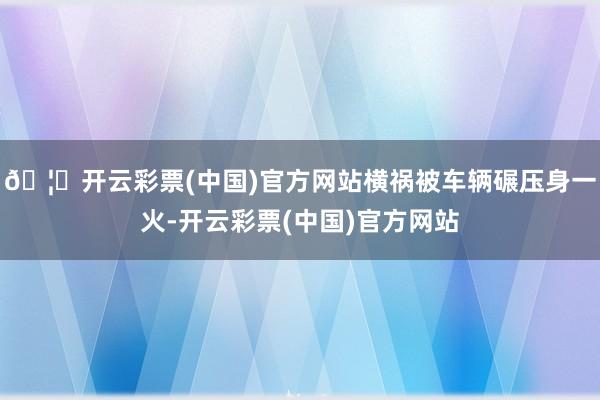 🦄开云彩票(中国)官方网站横祸被车辆碾压身一火-开云彩票(中国)官方网站