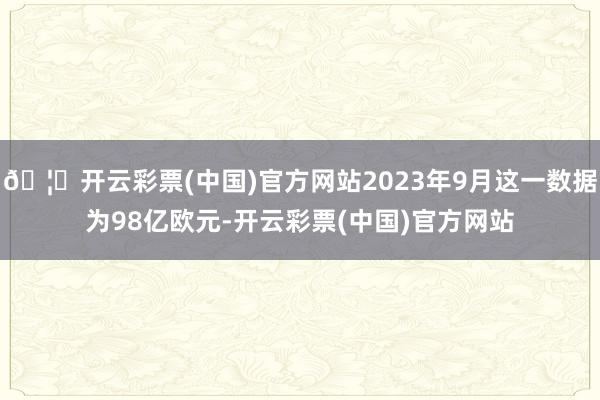 🦄开云彩票(中国)官方网站2023年9月这一数据为98亿欧元-开云彩票(中国)官方网站