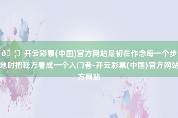 🦄开云彩票(中国)官方网站最初在作念每一个步地时把我方看成一个入门者-开云彩票(中国)官方网站