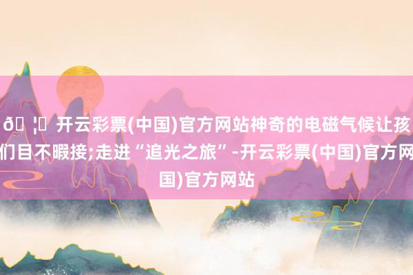 🦄开云彩票(中国)官方网站神奇的电磁气候让孩子们目不暇接;走进“追光之旅”-开云彩票(中国)官方网站