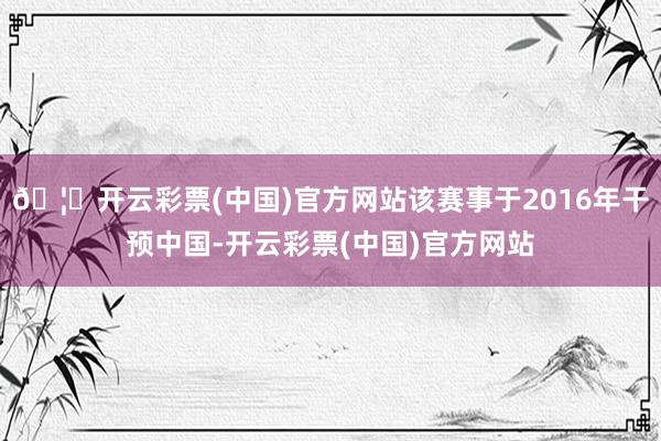 🦄开云彩票(中国)官方网站该赛事于2016年干预中国-开云彩票(中国)官方网站