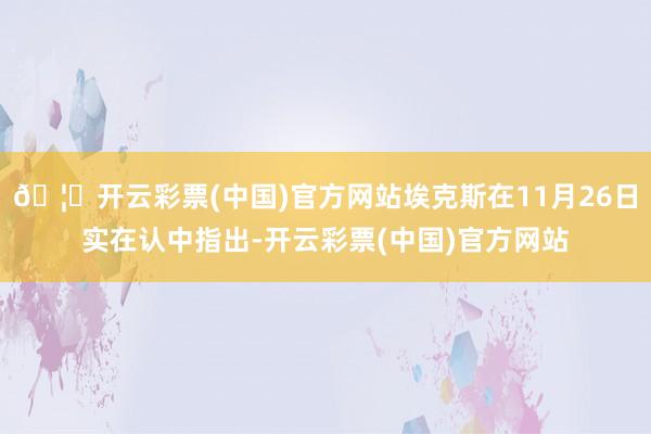 🦄开云彩票(中国)官方网站埃克斯在11月26日实在认中指出-开云彩票(中国)官方网站