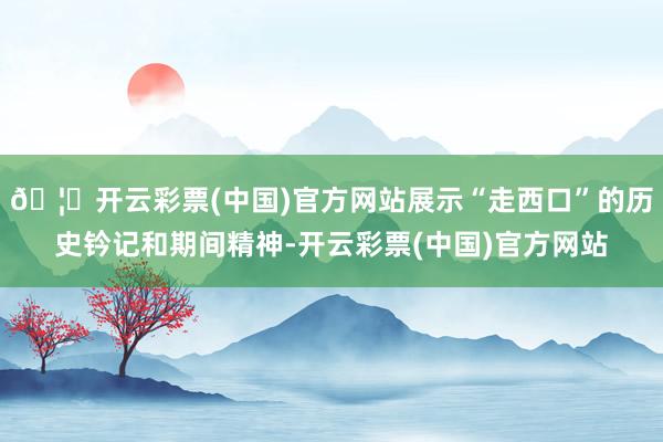 🦄开云彩票(中国)官方网站展示“走西口”的历史钤记和期间精神-开云彩票(中国)官方网站