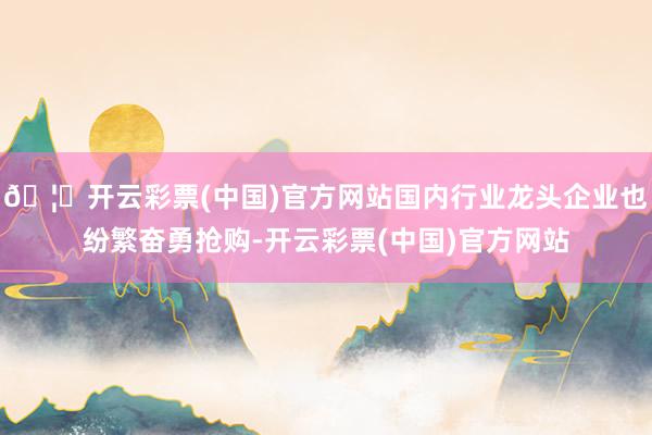 🦄开云彩票(中国)官方网站国内行业龙头企业也纷繁奋勇抢购-开云彩票(中国)官方网站