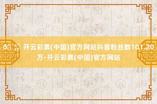 🦄开云彩票(中国)官方网站抖音粉丝数101.20万-开云彩票(中国)官方网站