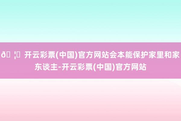 🦄开云彩票(中国)官方网站会本能保护家里和家东谈主-开云彩票(中国)官方网站