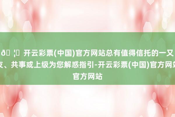 🦄开云彩票(中国)官方网站总有值得信托的一又友、共事或上级为您解惑指引-开云彩票(中国)官方网站