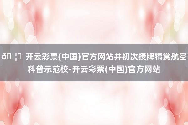 🦄开云彩票(中国)官方网站并初次授牌犒赏航空科普示范校-开云彩票(中国)官方网站