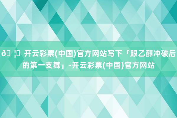 🦄开云彩票(中国)官方网站写下「跟乙醇冲破后的第一支舞」-开云彩票(中国)官方网站