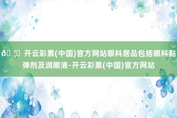 🦄开云彩票(中国)官方网站眼科居品包括眼科黏弹剂及润眼液-开云彩票(中国)官方网站