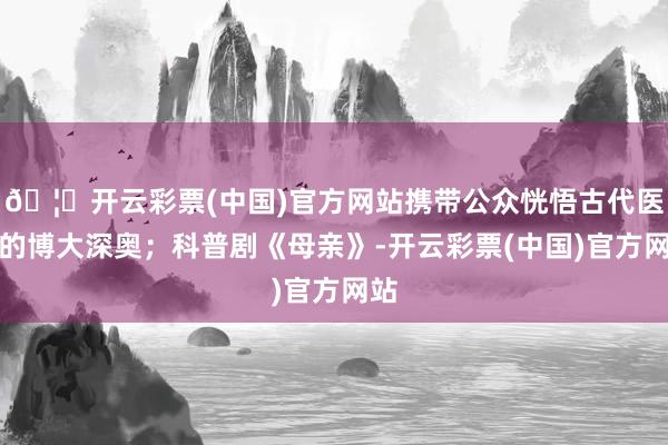 🦄开云彩票(中国)官方网站携带公众恍悟古代医学的博大深奥；科普剧《母亲》-开云彩票(中国)官方网站