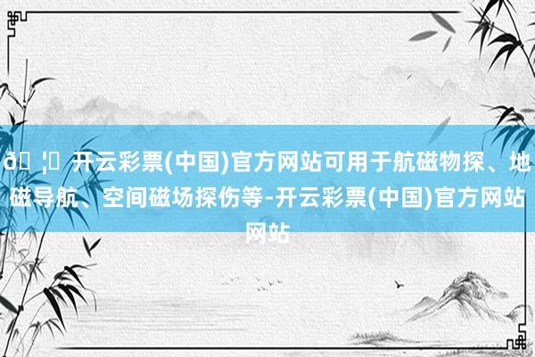 🦄开云彩票(中国)官方网站可用于航磁物探、地磁导航、空间磁场探伤等-开云彩票(中国)官方网站