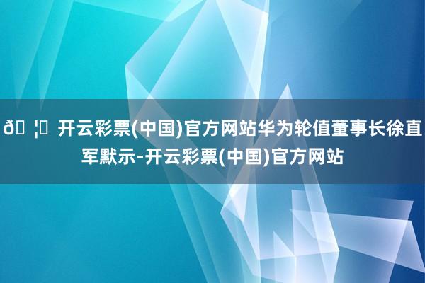 🦄开云彩票(中国)官方网站华为轮值董事长徐直军默示-开云彩票(中国)官方网站