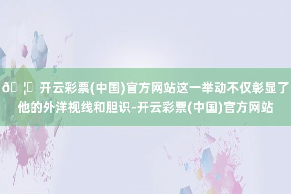 🦄开云彩票(中国)官方网站这一举动不仅彰显了他的外洋视线和胆识-开云彩票(中国)官方网站