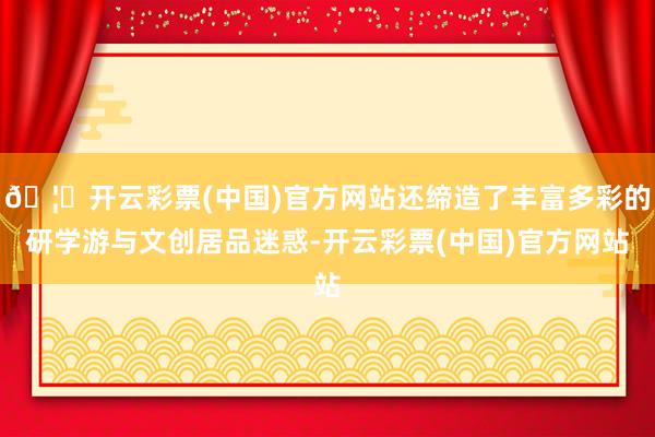 🦄开云彩票(中国)官方网站还缔造了丰富多彩的研学游与文创居品迷惑-开云彩票(中国)官方网站