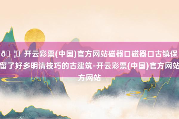 🦄开云彩票(中国)官方网站磁器口磁器口古镇保留了好多明清技巧的古建筑-开云彩票(中国)官方网站