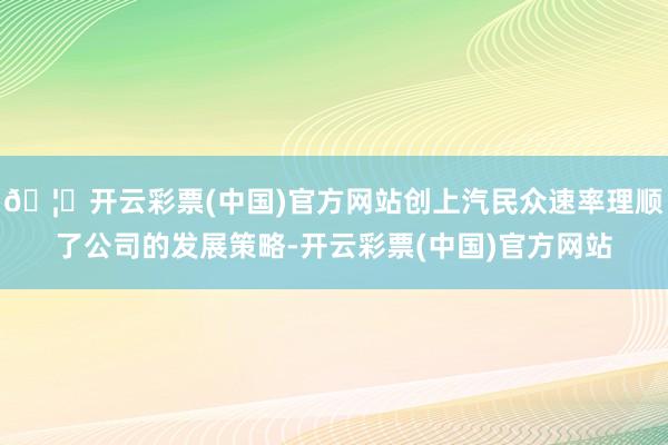 🦄开云彩票(中国)官方网站创上汽民众速率理顺了公司的发展策略-开云彩票(中国)官方网站