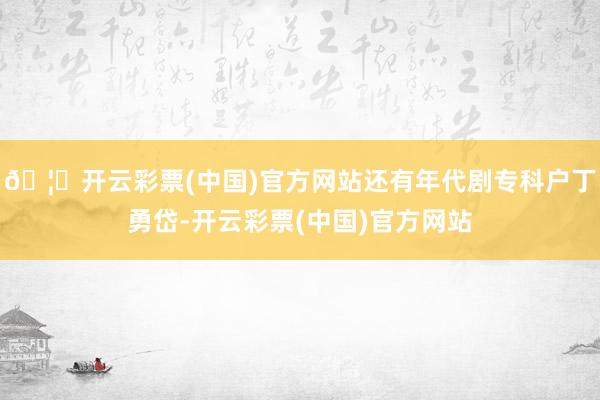 🦄开云彩票(中国)官方网站还有年代剧专科户丁勇岱-开云彩票(中国)官方网站