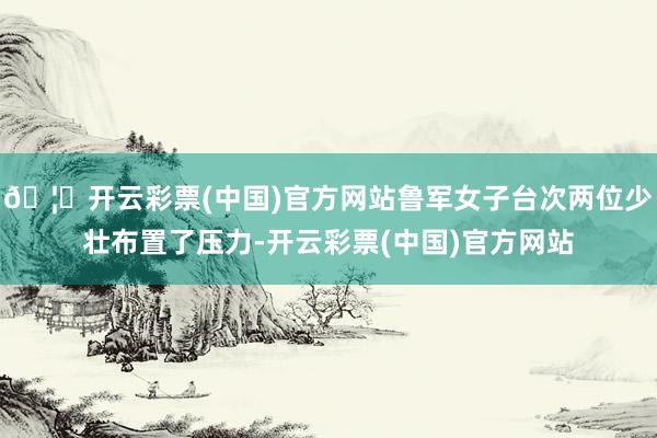 🦄开云彩票(中国)官方网站鲁军女子台次两位少壮布置了压力-开云彩票(中国)官方网站