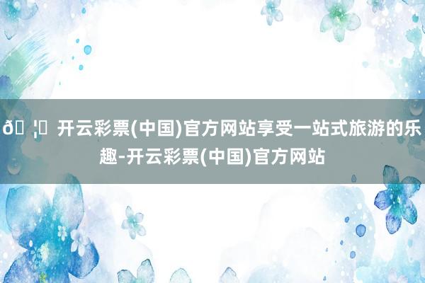 🦄开云彩票(中国)官方网站享受一站式旅游的乐趣-开云彩票(中国)官方网站