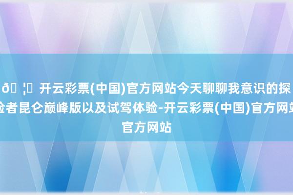 🦄开云彩票(中国)官方网站今天聊聊我意识的探险者昆仑巅峰版以及试驾体验-开云彩票(中国)官方网站