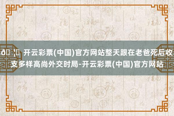 🦄开云彩票(中国)官方网站整天跟在老爸死后收支多样高尚外交时局-开云彩票(中国)官方网站