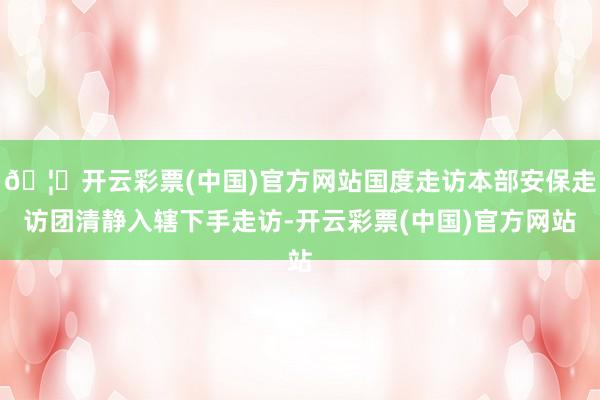 🦄开云彩票(中国)官方网站国度走访本部安保走访团清静入辖下手走访-开云彩票(中国)官方网站