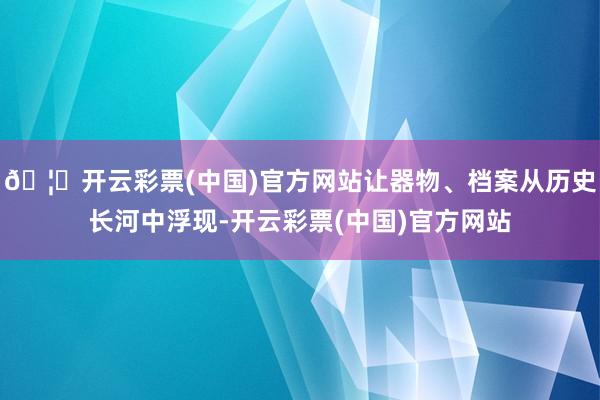 🦄开云彩票(中国)官方网站让器物、档案从历史长河中浮现-开云彩票(中国)官方网站