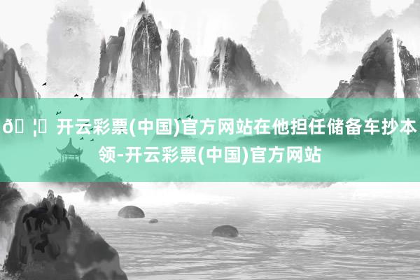 🦄开云彩票(中国)官方网站在他担任储备车抄本领-开云彩票(中国)官方网站