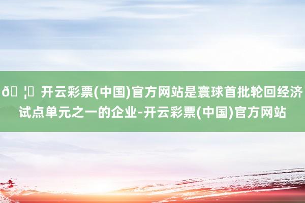 🦄开云彩票(中国)官方网站是寰球首批轮回经济试点单元之一的企业-开云彩票(中国)官方网站