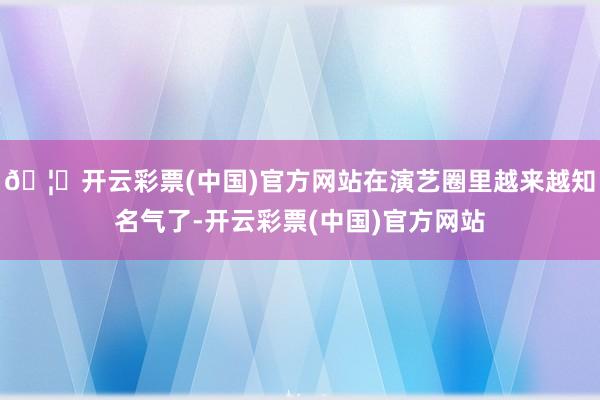 🦄开云彩票(中国)官方网站在演艺圈里越来越知名气了-开云彩票(中国)官方网站