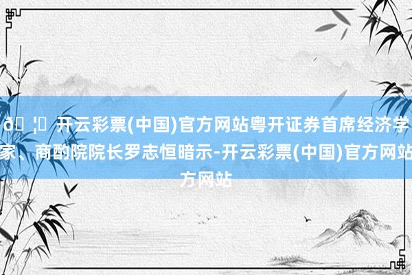 🦄开云彩票(中国)官方网站粤开证券首席经济学家、商酌院院长罗志恒暗示-开云彩票(中国)官方网站