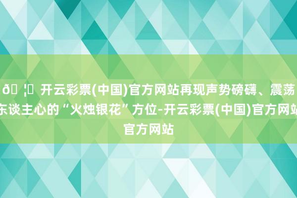 🦄开云彩票(中国)官方网站再现声势磅礴、震荡东谈主心的“火烛银花”方位-开云彩票(中国)官方网站