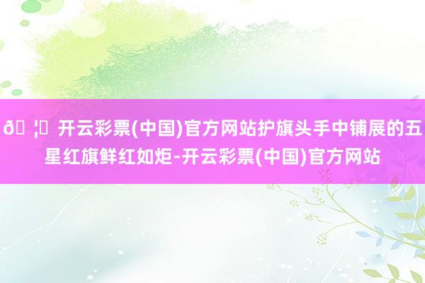 🦄开云彩票(中国)官方网站护旗头手中铺展的五星红旗鲜红如炬-开云彩票(中国)官方网站