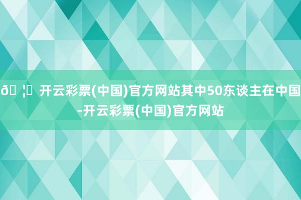 🦄开云彩票(中国)官方网站其中50东谈主在中国-开云彩票(中国)官方网站