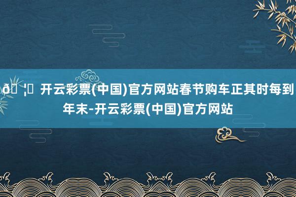 🦄开云彩票(中国)官方网站春节购车正其时每到年末-开云彩票(中国)官方网站