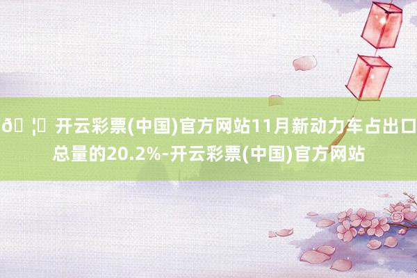 🦄开云彩票(中国)官方网站11月新动力车占出口总量的20.2%-开云彩票(中国)官方网站