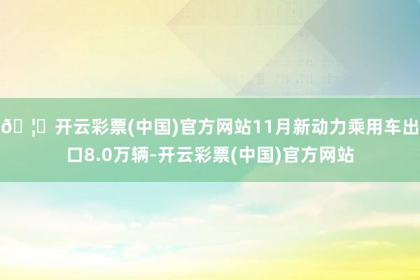 🦄开云彩票(中国)官方网站11月新动力乘用车出口8.0万辆-开云彩票(中国)官方网站