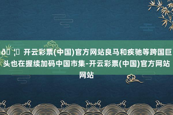 🦄开云彩票(中国)官方网站良马和疾驰等跨国巨头也在握续加码中国市集-开云彩票(中国)官方网站